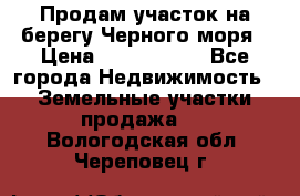 Продам участок на берегу Черного моря › Цена ­ 4 300 000 - Все города Недвижимость » Земельные участки продажа   . Вологодская обл.,Череповец г.